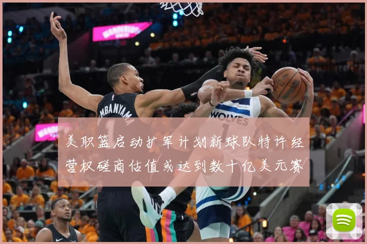 美职篮启动扩军计划新球队特许经营权磋商估值或达到数十亿美元赛场复盘