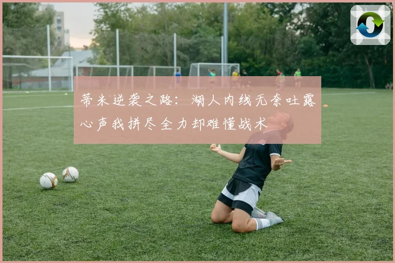 蒂米逆袭之路：湖人内线无奈吐露心声我拼尽全力却难懂战术