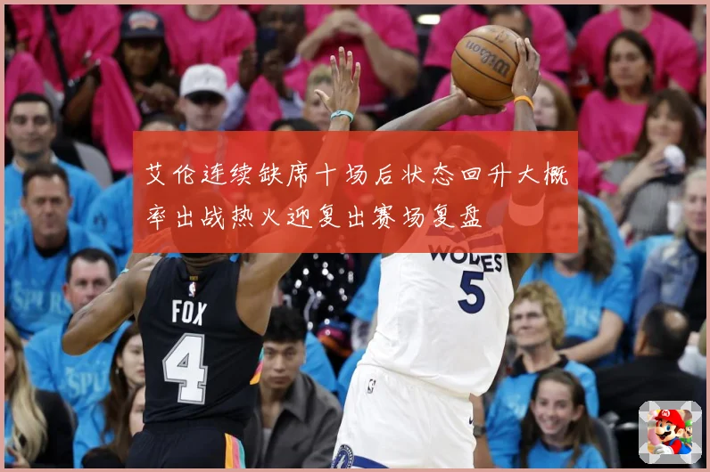 艾伦连续缺席十场后状态回升大概率出战热火迎复出赛场复盘