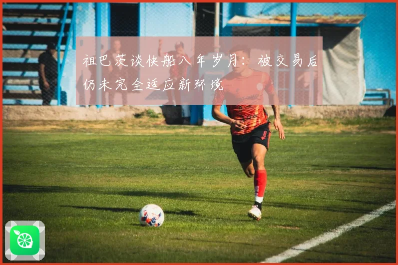 祖巴茨谈快船八年岁月：被交易后仍未完全适应新环境