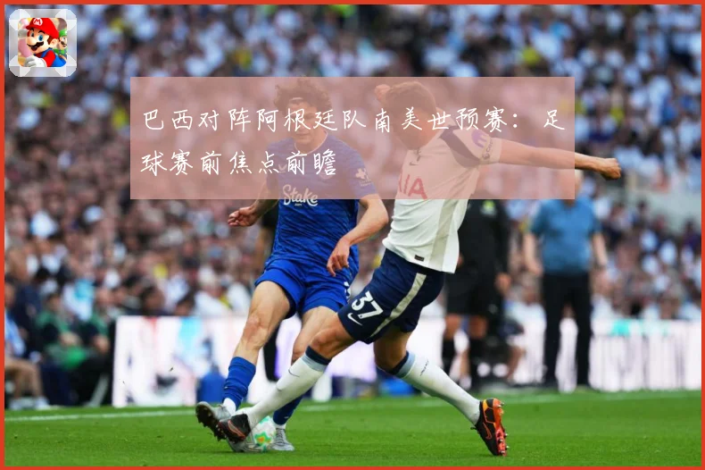 巴西对阵阿根廷队南美世预赛：足球赛前焦点前瞻