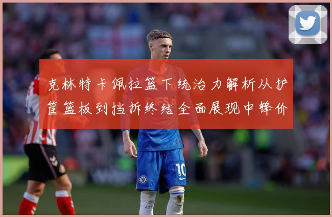 克林特卡佩拉篮下统治力解析从护筐篮板到挡拆终结全面展现中锋价值解析