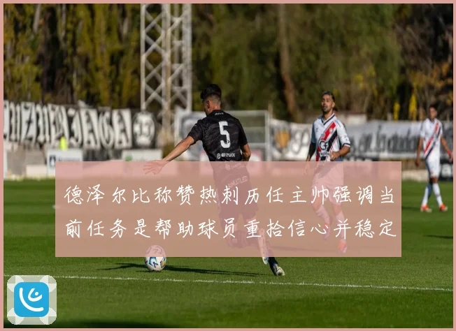 德泽尔比称赞热刺历任主帅强调当前任务是帮助球员重拾信心并稳定表现