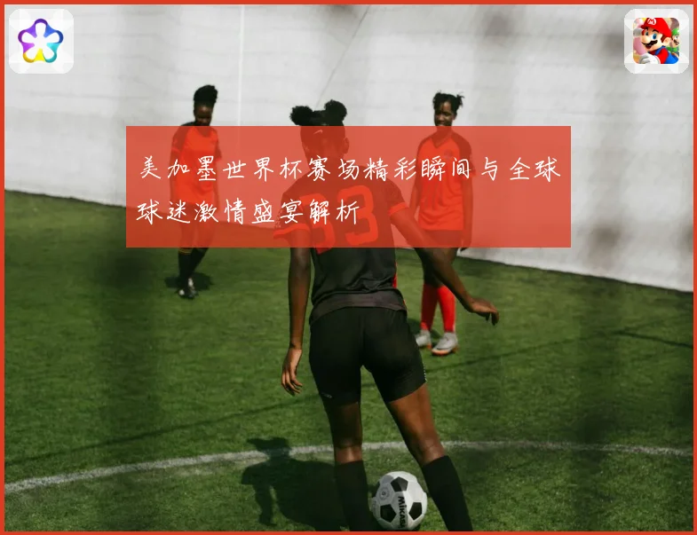 美加墨世界杯赛场精彩瞬间与全球球迷激情盛宴解析