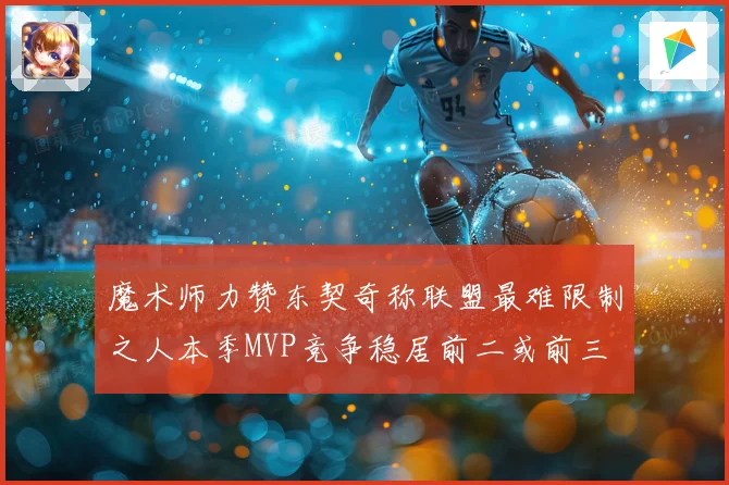 魔术师力赞东契奇称联盟最难限制之人本季MVP竞争稳居前二或前三