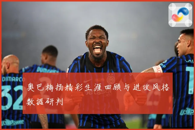 奥巴梅扬精彩生涯回顾与进攻风格数据研判