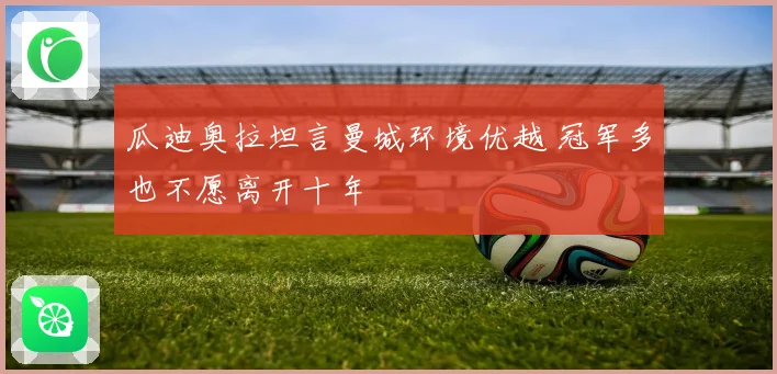 瓜迪奥拉坦言曼城环境优越 冠军多也不愿离开十年