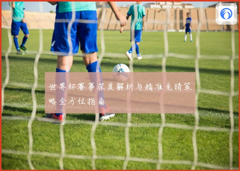 世界杯赛事深度解析与精准竞猜策略全方位指南