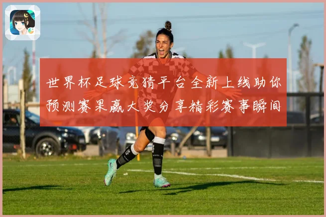 世界杯足球竞猜平台全新上线助你预测赛果赢大奖分享精彩赛事瞬间