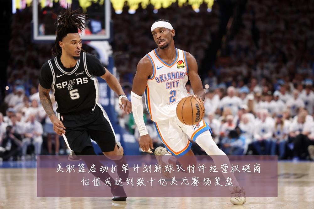 美职篮启动扩军计划新球队特许经营权磋商估值或达到数十亿美元赛场复盘