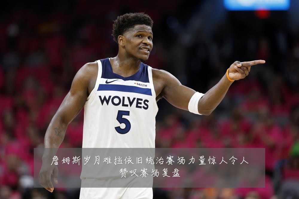 詹姆斯岁月难挡依旧统治赛场力量惊人令人赞叹赛场复盘